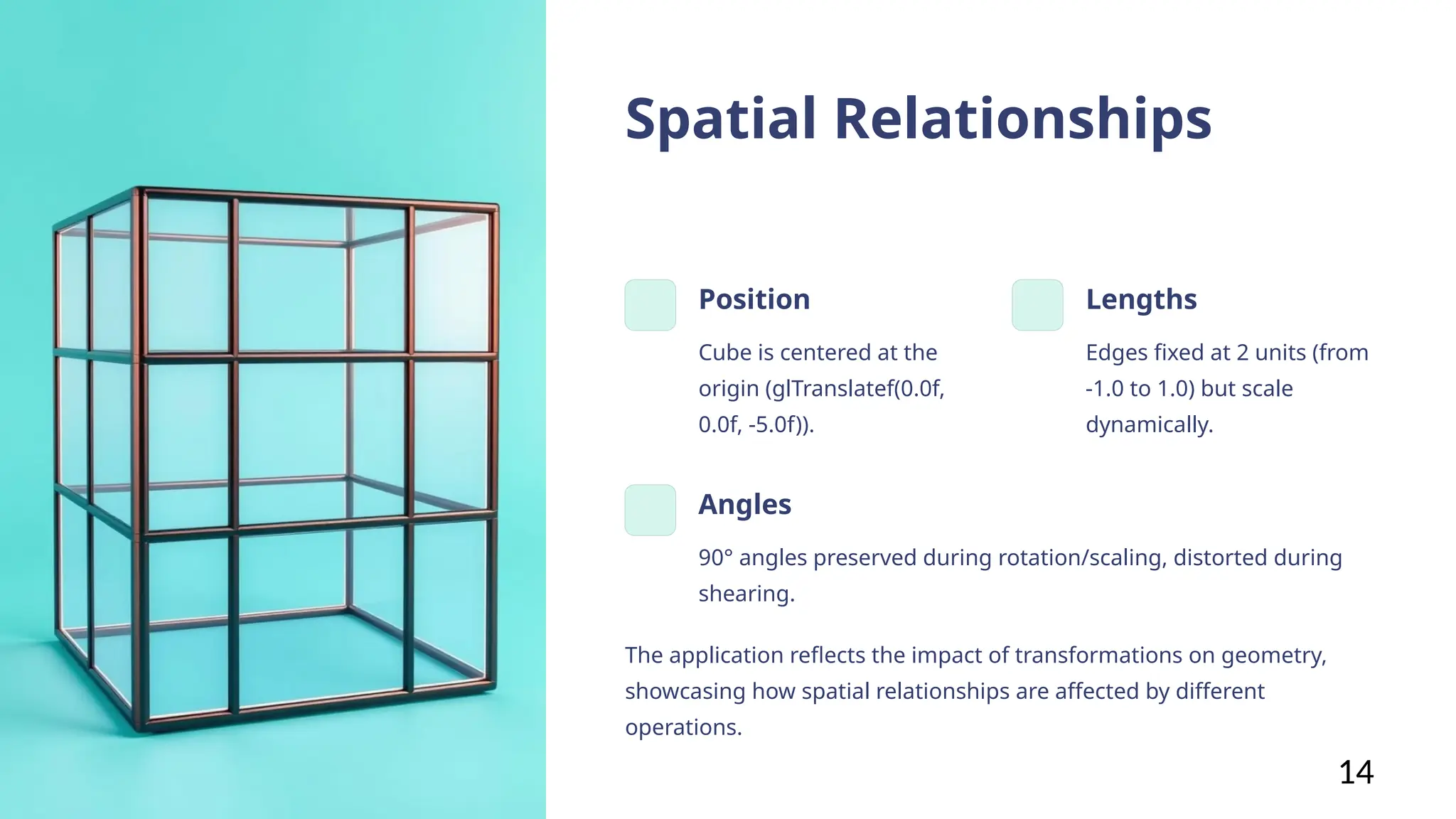 Spatial Relationships
Position
Cube is centered at the
origin (glTranslatef(0.0f,
0.0f, -5.0f)).
Lengths
Edges fixed at 2 units (from
-1.0 to 1.0) but scale
dynamically.
Angles
90° angles preserved during rotation/scaling, distorted during
shearing.
The application reflects the impact of transformations on geometry,
showcasing how spatial relationships are affected by different
operations.
14
 