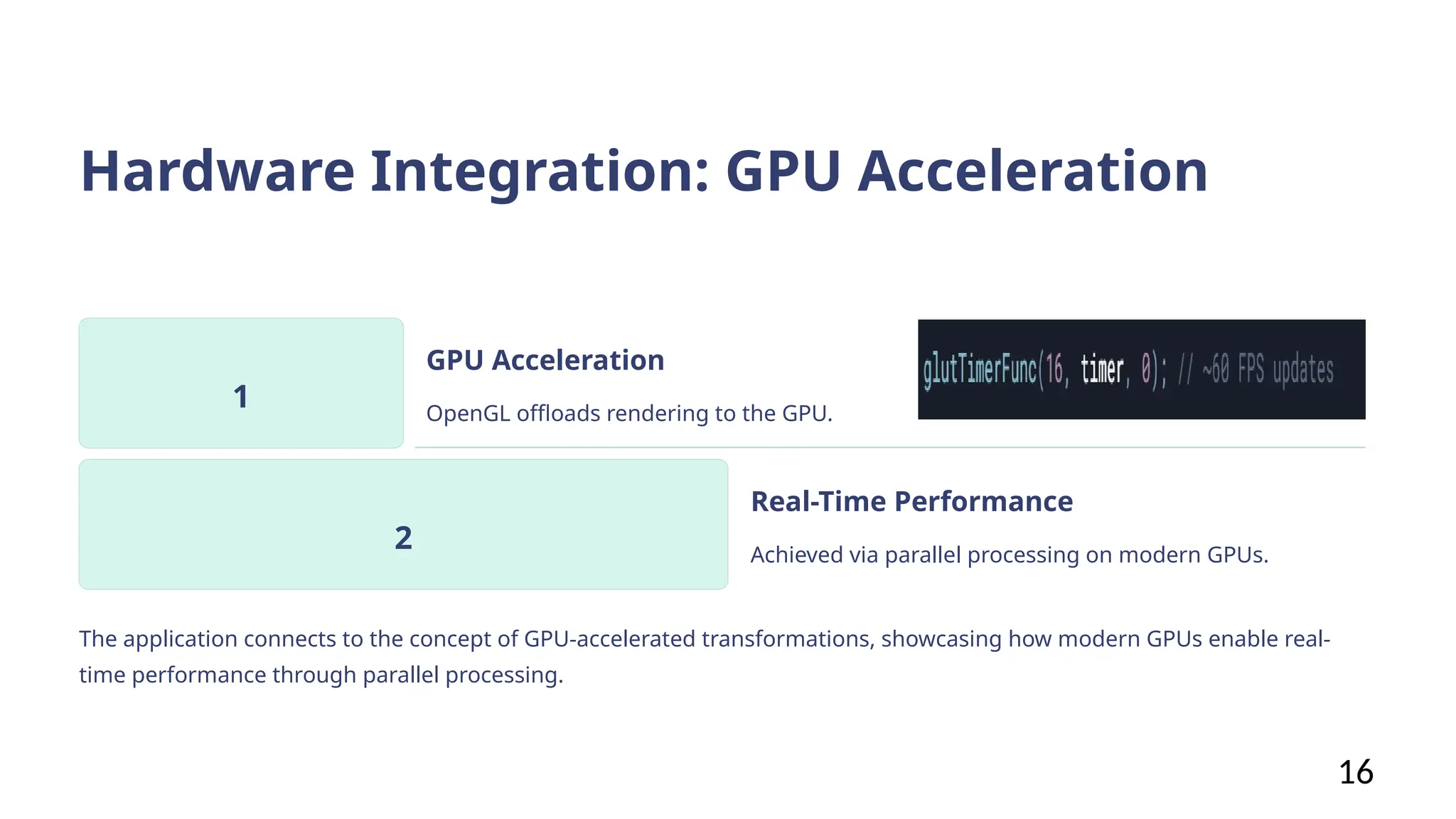 Hardware Integration: GPU Acceleration
1
GPU Acceleration
OpenGL offloads rendering to the GPU.
2
Real-Time Performance
Achieved via parallel processing on modern GPUs.
The application connects to the concept of GPU-accelerated transformations, showcasing how modern GPUs enable real-
time performance through parallel processing.
16
 