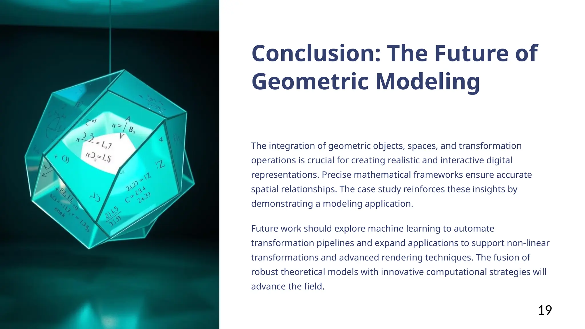 Conclusion: The Future of
Geometric Modeling
The integration of geometric objects, spaces, and transformation
operations is crucial for creating realistic and interactive digital
representations. Precise mathematical frameworks ensure accurate
spatial relationships. The case study reinforces these insights by
demonstrating a modeling application.
Future work should explore machine learning to automate
transformation pipelines and expand applications to support non-linear
transformations and advanced rendering techniques. The fusion of
robust theoretical models with innovative computational strategies will
advance the field.
19
 