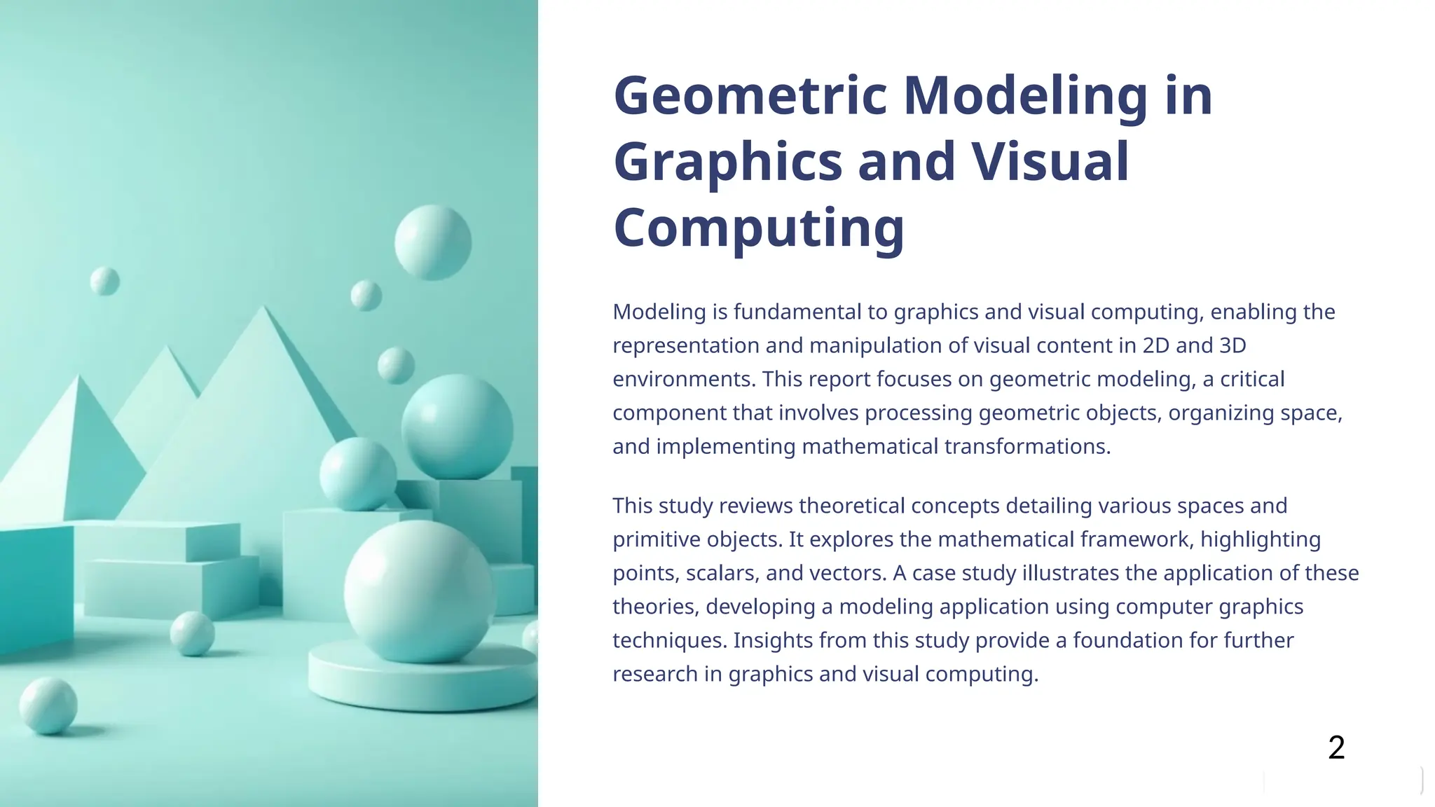 Geometric Modeling in
Graphics and Visual
Computing
Modeling is fundamental to graphics and visual computing, enabling the
representation and manipulation of visual content in 2D and 3D
environments. This report focuses on geometric modeling, a critical
component that involves processing geometric objects, organizing space,
and implementing mathematical transformations.
This study reviews theoretical concepts detailing various spaces and
primitive objects. It explores the mathematical framework, highlighting
points, scalars, and vectors. A case study illustrates the application of these
theories, developing a modeling application using computer graphics
techniques. Insights from this study provide a foundation for further
research in graphics and visual computing.
2
 
