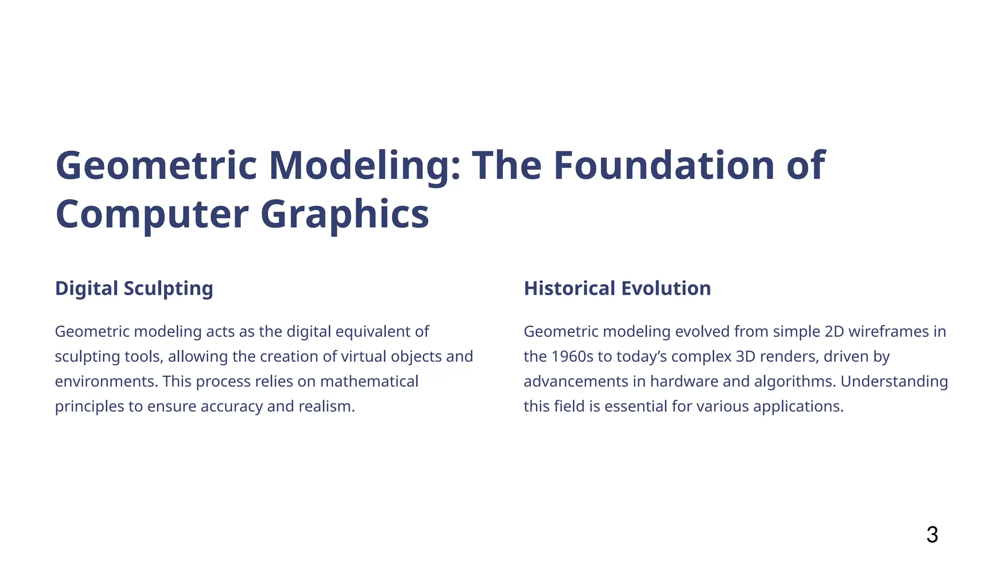 Geometric Modeling: The Foundation of
Computer Graphics
Digital Sculpting
Geometric modeling acts as the digital equivalent of
sculpting tools, allowing the creation of virtual objects and
environments. This process relies on mathematical
principles to ensure accuracy and realism.
Historical Evolution
Geometric modeling evolved from simple 2D wireframes in
the 1960s to today’s complex 3D renders, driven by
advancements in hardware and algorithms. Understanding
this field is essential for various applications.
3
 