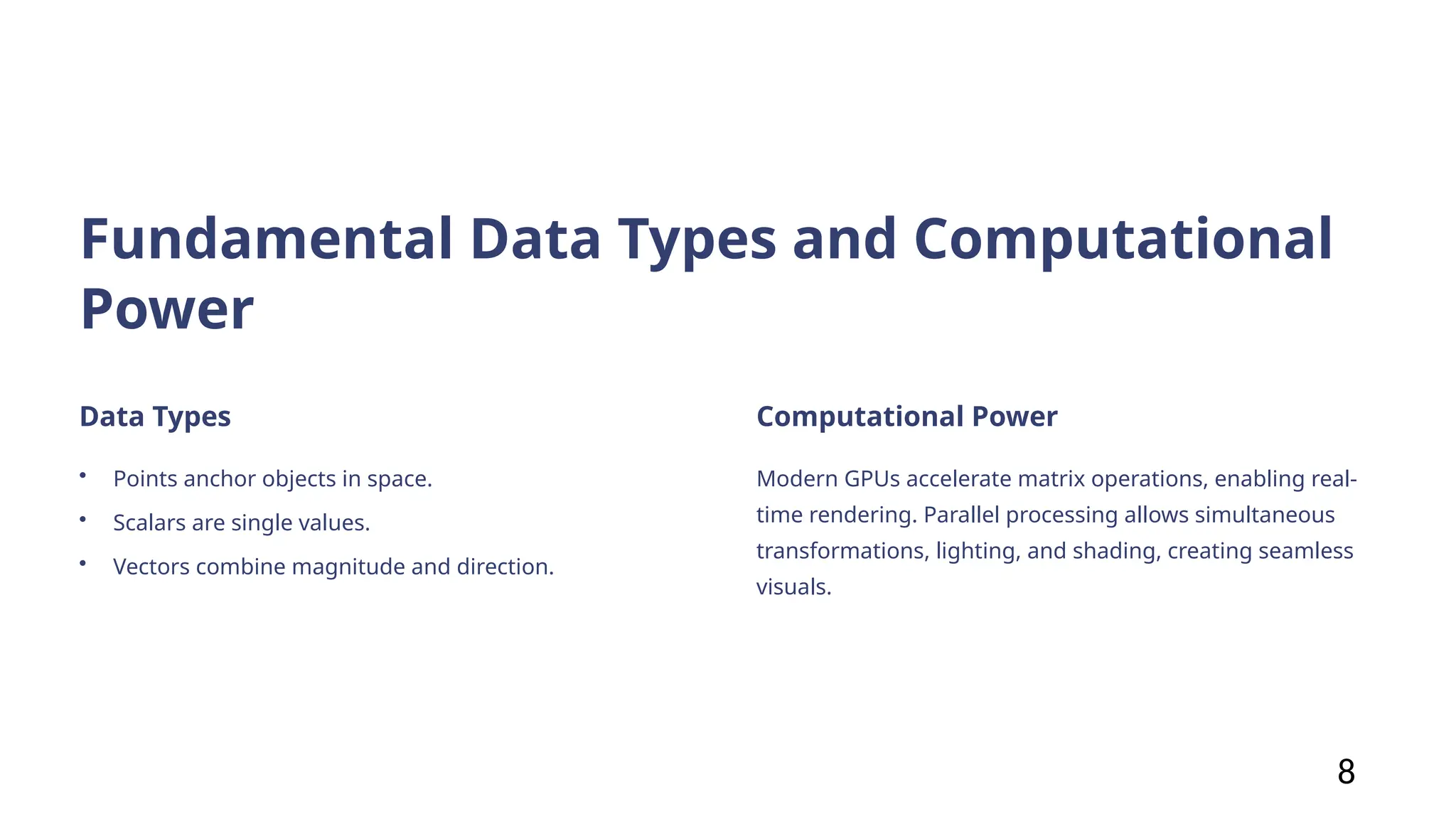 Fundamental Data Types and Computational
Power
Data Types
• Points anchor objects in space.
• Scalars are single values.
• Vectors combine magnitude and direction.
Computational Power
Modern GPUs accelerate matrix operations, enabling real-
time rendering. Parallel processing allows simultaneous
transformations, lighting, and shading, creating seamless
visuals.
8
 