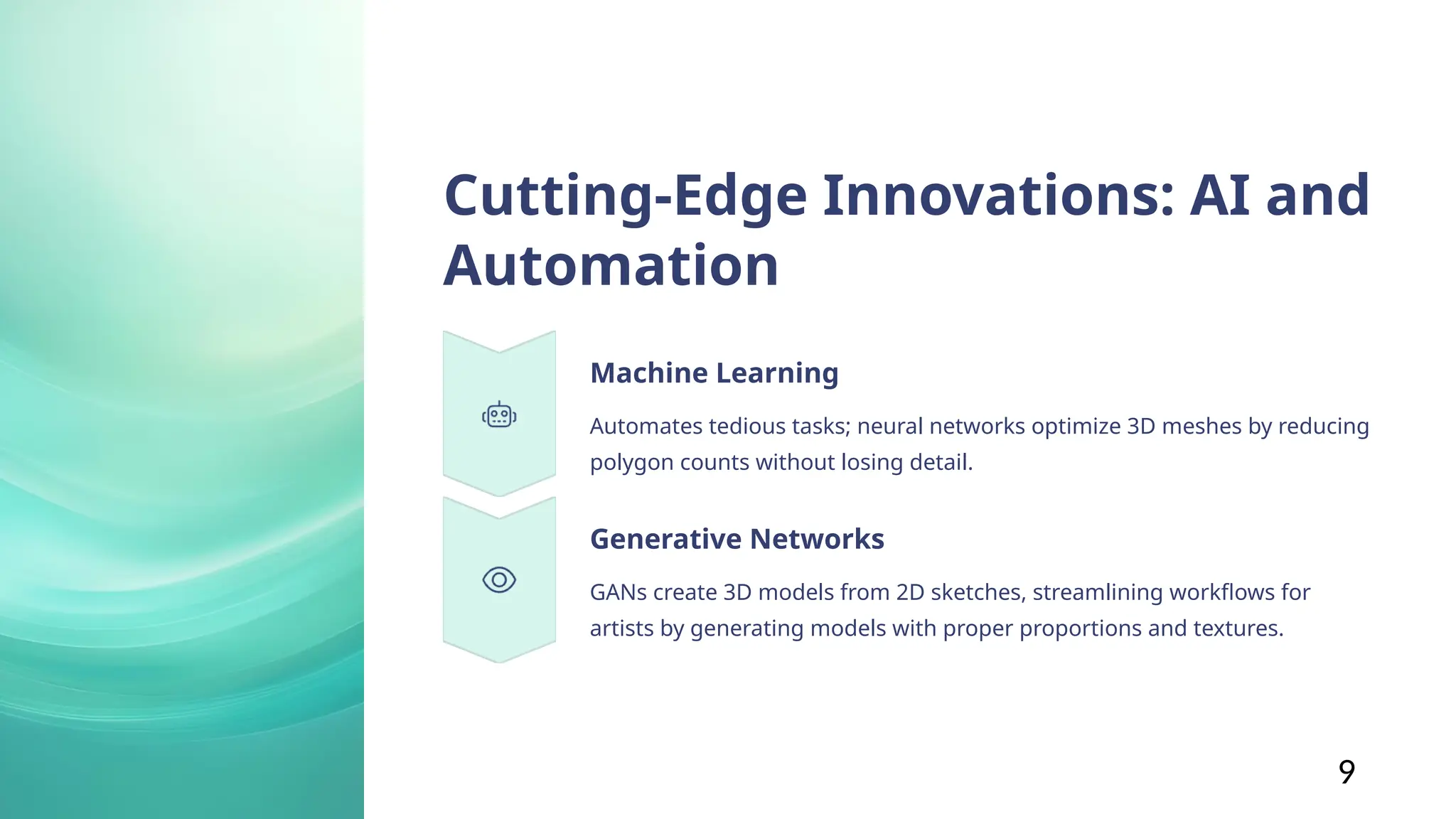 Cutting-Edge Innovations: AI and
Automation
Machine Learning
Automates tedious tasks; neural networks optimize 3D meshes by reducing
polygon counts without losing detail.
Generative Networks
GANs create 3D models from 2D sketches, streamlining workflows for
artists by generating models with proper proportions and textures.
9
 