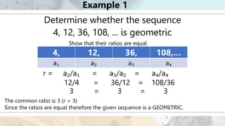 Example 1
Determine whether the sequence
4, 12, 36, 108, ... is geometric
Show that their ratios are equal
The common ratio is 3 (r = 3)
Since the ratios are equal therefore the given sequence is a GEOMETRIC.
4, 12, 36, 108,…
a₁ a₂ a₃ a₄
r = a₂/a₁ = a₃/a₂ = a₄/a₄
3 = 3 = 3
12/4 = 36/12 = 108/36
 