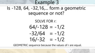 Example 3
Is -128, 64, -32,16,... form a geometric
sequence or not?
SOLVE FOR r:
GEOMETRIC sequence because the values of r are equal.
64/-128 = -1/2
-32/64 = -1/2
16/-32 = -1/2
 