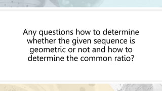 Any questions how to determine
whether the given sequence is
geometric or not and how to
determine the common ratio?
 