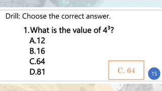 Drill: Choose the correct answer.
1.What is the value of 4³?
A.12
B.16
C.64
D.81 1
2
3
4
5
6
7
8
9
10
11
12
13
14
15
C. 64
 