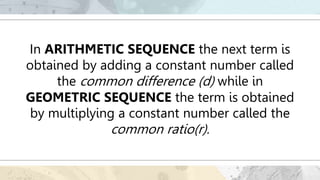 In ARITHMETIC SEQUENCE the next term is
obtained by adding a constant number called
the common difference (d) while in
GEOMETRIC SEQUENCE the term is obtained
by multiplying a constant number called the
common ratio(r).
 