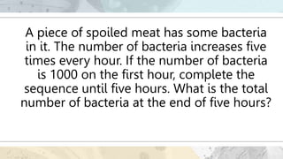A piece of spoiled meat has some bacteria
in it. The number of bacteria increases five
times every hour. If the number of bacteria
is 1000 on the first hour, complete the
sequence until five hours. What is the total
number of bacteria at the end of five hours?
 