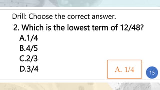 Drill: Choose the correct answer.
2. Which is the lowest term of 12/48?
A.1/4
B.4/5
C.2/3
D.3/4 1
2
3
4
5
6
7
8
9
10
11
12
13
14
15
A. 1/4
 