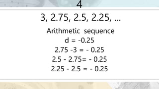 4
3, 2.75, 2.5, 2.25, ...
Arithmetic sequence
d = -0.25
2.75 -3 = - 0.25
2.5 - 2.75= - 0.25
2.25 - 2.5 = - 0.25
 