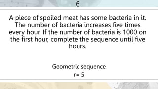 6
A piece of spoiled meat has some bacteria in it.
The number of bacteria increases five times
every hour. If the number of bacteria is 1000 on
the first hour, complete the sequence until five
hours.
Geometric sequence
r= 5
 