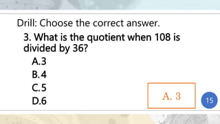 Drill: Choose the correct answer.
3. What is the quotient when 108 is
divided by 36?
A.3
B.4
C.5
D.6 1
2
3
4
5
6
7
8
9
10
11
12
13
14
15
A. 3
A. 3
 