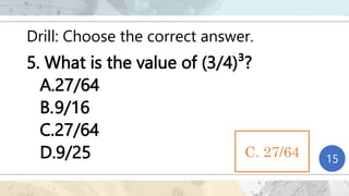 Drill: Choose the correct answer.
5. What is the value of (3/4)³?
A.27/64
B.9/16
C.27/64
D.9/25 1
2
3
4
5
6
7
8
9
10
11
12
13
14
15
C. 27/64
 