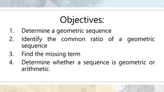 Objectives:
1. Determine a geometric sequence
2. Identify the common ratio of a geometric
sequence
3. Find the missing term
4. Determine whether a sequence is geometric or
arithmetic.
 