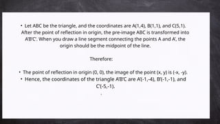 • Let ABC be the triangle, and the coordinates are A(1,4), B(1,1), and C(5,1).
After the point of reflection in origin, the pre-image ABC is transformed into
A’B’C’. When you draw a line segment connecting the points A and A’, the
origin should be the midpoint of the line.
Therefore:
• The point of reflection in origin (0, 0), the image of the point (x, y) is (-x, -y).
• Hence, the coordinates of the triangle A’B’C are A’(-1,-4), B’(-1,-1), and
C’(-5,-1).
.
 
