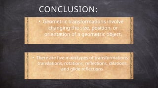CONCLUSION:
• Geometric transformations involve
changing the size, position, or
orientation of a geometric object.
• There are five main types of transformations:
translations, rotations, reflections, dilations,
and glide reflections.
 