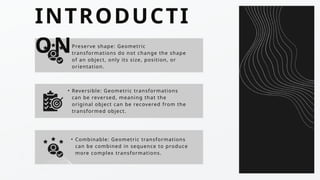 INTRODUCTI
ON
• Reversible: Geometric transformations
can be reversed, meaning that the
original object can be recovered from the
transformed object.
• Combinable: Geometric transformations
can be combined in sequence to produce
more complex transformations.
• Preserve shape: Geometric
transformations do not change the shape
of an object, only its size, position, or
orientation.
 