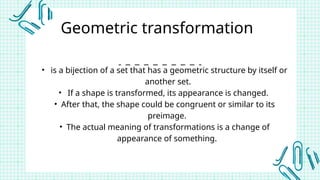 Geometric transformation
• is a bijection of a set that has a geometric structure by itself or
another set.
• If a shape is transformed, its appearance is changed.
• After that, the shape could be congruent or similar to its
preimage.
• The actual meaning of transformations is a change of
appearance of something.
 