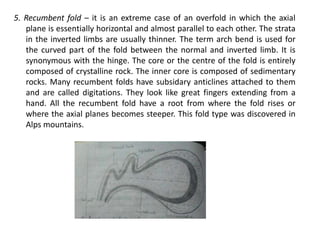 5. Recumbent fold – it is an extreme case of an overfold in which the axial
plane is essentially horizontal and almost parallel to each other. The strata
in the inverted limbs are usually thinner. The term arch bend is used for
the curved part of the fold between the normal and inverted limb. It is
synonymous with the hinge. The core or the centre of the fold is entirely
composed of crystalline rock. The inner core is composed of sedimentary
rocks. Many recumbent folds have subsidary anticlines attached to them
and are called digitations. They look like great fingers extending from a
hand. All the recumbent fold have a root from where the fold rises or
where the axial planes becomes steeper. This fold type was discovered in
Alps mountains.
 