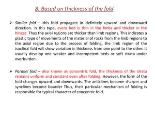 8. Based on thickness of the fold
 Similar fold – this fold propagate in definitely upward and downward
direction. In this type, every bed is thin in the limbs and thicker in the
hinges. Thus the axial regions are thicker than limb regions. This indicates a
plastic type of movements of the material of rocks from the limb regions to
the axial region due to the process of folding, the limb region of the
isoclinal fold will show variation in thickness from one point to the other. It
usually develop one weaker and incompetent beds or soft strata under
overburden.
 Parallel fold – also known as concentric fold, the thickness of the strata
remains uniform and constant even after folding. However, the form of the
fold changes upward and downwards. The anticlines become sharper and
synclines become boarder Thus, their particular mechanism of folding is
responsible for typical character of concentric fold.
 