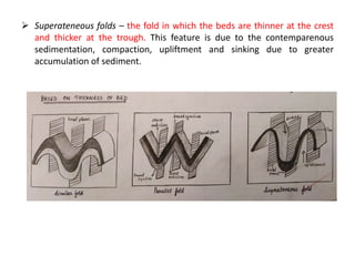  Superateneous folds – the fold in which the beds are thinner at the crest
and thicker at the trough. This feature is due to the contemparenous
sedimentation, compaction, upliftment and sinking due to greater
accumulation of sediment.
 