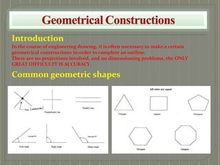 Introduction
In the course of engineering drawing, it is often necessary to make a certain
geometrical constructions in order to complete an outline.
There are no projections involved, and no dimensioning problems, the ONLY
GREAT DIFFICULTY IS ACCURACY.
Common geometric shapes
 