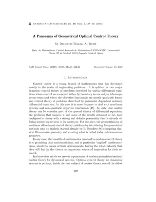 E

extracta mathematicae Vol. 18, N´m. 2, 129 – 151 (2003)
u

A Panorama of Geometrical Optimal Control Theory
´
M. Delgado-Tellez, A. Ibort
Dpto. de Matem´ticas, Unidad Asociada de Matem´ticas UCIIIM-CSIC, Universidad
a
a
Carlos III de Madrid, 28911-Legan´s, Madrid, Spain
e

AMS Subject Class. (2000): 49J15, 34A09, 34K35

Received February 14, 2002

1. Introduction
Control theory is a young branch of mathematics that has developed
mostly in the realm of engineering problems. It is splitted in two major
branches; control theory of problems described by partial diﬀerential equations where control are exercized either by boundary terms and/or inhomogeneous terms and where the objective functionals are mostly quadratic forms;
and control theory of problems described by parameter dependent ordinary
diﬀerential equations. In this case it is more frequent to deal with non-linear
systems and non-quadratic objective functionals [49]. In spite that control
theory can be consider part of the general theory of diﬀerential equations,
the problems that inspires it and some of the results obtained so far, have
conﬁgured a theory with a strong and deﬁnite personality that is already offering interesting returns to its ancestors. For instance, the geometrization of
nonlinear aﬃne-input control theory problems by introducing Lie-geometrical
methods into its analysis started already by R. Brockett [9] is inspiring classical Riemannian geometry and creating what is called today subriemannian
geometry.
In any case, the breadth of mathematics involved in modern control theory
is so promising that mathematicians, and in particular “applied” mathematicians, should be aware of their developments, having the total certainty that
they will ﬁnd in this theory an important source of inspiration for their research.
In this review article we present a panorama of modern geometrical optimal
control theory for dynamical systems. Optimal control theory for dynamical
systems is perhaps, inside the vast subject of control theory, one of the oldest
129

 