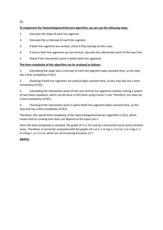 Q1.
To implement the TwoLineSegmentIntersect algorithm, we can use the following steps:
1. Calculate the slope of each line segment.
2. Calculate the y-intercept of each line segment.
3. If both line segments are ver�cal, check if they overlap on the x-axis.
4. If one or both line segments are not ver�cal, calculate the intersec�on point of the two lines.
5. Check if the intersec�on point is within both line segments.
The �me complexity of this algorithm can be analyzed as follows:
1. Calcula�ng the slope and y-intercept of each line segment takes constant �me, so this step
has a �me complexity of O(1).
2. Checking if both line segments are ver�cal takes constant �me, so this step also has a �me
complexity of O(1).
3. Calcula�ng the intersec�on point of two non-ver�cal line segments involves solving a system
of two linear equa�ons, which can be done in O(1) �me using Cramer's rule. Therefore, this step has
a �me complexity of O(1).
4. Checking if the intersec�on point is within both line segments takes constant �me, so this
step also has a �me complexity of O(1).
Therefore, the overall �me complexity of the TwoLineSegmentIntersect algorithm is O(1), which
means that its running �me does not depend on the input size n.
Since the �me complexity is constant, the graph of n vs T(n) will be a horizontal line at some constant
value. Therefore, it cannot be compared with the graphs of n vs n, n vs log n, n vs n2, n vs n log n, n
vs n2log n, or n vs n3, which are all increasing func�ons of n.
GRAPH:
 
