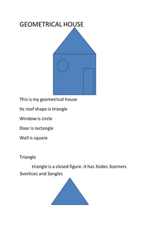 GEOMETRICAL HOUSE 
This is my geometrical house 
Its roof shape is triangle 
Window is circle 
Door is rectangle 
Wall is square 
Triangle 
triangle is a closed figure. it has 3sides 3corners 
3vertices and 3angles 
 