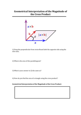 Geometrical	Interpretation	of	the	Magnitude	of	
the	Cross	Product	
	
	
	
	
1)	Drop	the	perpendicular	from	vector	b	and	label	the	opposite	side	using	the	
sine	ratio.		
	
	
	
	
2)	What	is	the	area	of	this	parallelogram?		
	
	
	
	
3)	What	is	your	answer	in	2)	the	same	as?		
	
	
	
4)	How	do	you	find	the	area	of	a	triangle	using	the	cross	product?		
	
	
Geometrical	Interpretation	of	the	Magnitude	of	the	Cross	Product:	
	
	
	
	
 