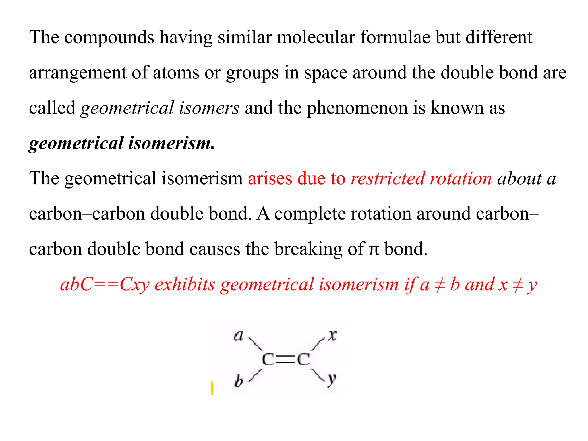 The compounds having similar molecular formulae but different
arrangement of atoms or groups in space around the double bond are
called geometrical isomers and the phenomenon is known as
geometrical isomerism.
The geometrical isomerism arises due to restricted rotation about a
carbon–carbon double bond. A complete rotation around carbon–
carbon double bond causes the breaking of π bond.
abC==Cxy exhibits geometrical isomerism if a ≠ b and x ≠ y