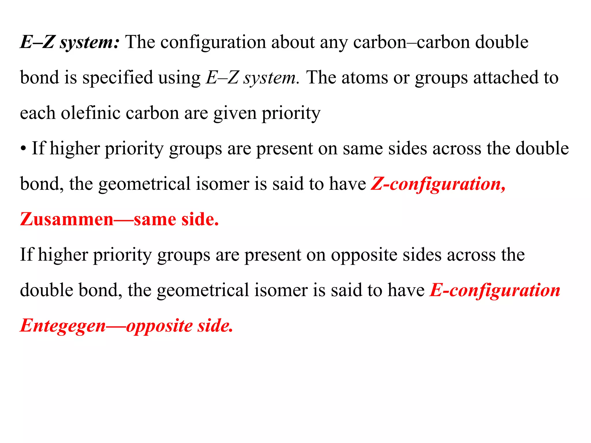 E–Z system: The configuration about any carbon–carbon double
bond is specified using E–Z system. The atoms or groups attached to
each olefinic carbon are given priority
• If higher priority groups are present on same sides across the double
bond, the geometrical isomer is said to have Z-configuration,
Zusammen—same side.
If higher priority groups are present on opposite sides across the
double bond, the geometrical isomer is said to have E-configuration
Entegegen—opposite side.