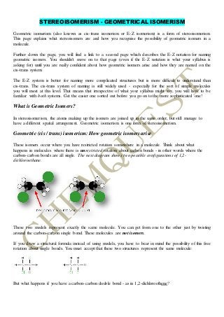 STEREOISOMERISM - GEOMETRICAL ISOMERISM
Geometric isomerism (also known as cis-trans isomerism or E-Z isomerism) is a form of stereoisomerism.
This page explains what stereoisomers are and how you recognise the possibility of geometric isomers in a
molecule.
Further down the page, you will find a link to a second page which describes the E-Z notation for naming
geometric isomers. You shouldn't move on to that page (even if the E-Z notation is what your syllabus is
asking for) until you are really confident about how geometric isomers arise and how they are named on the
cis-trans system.
The E-Z system is better for naming more complicated structures but is more difficult to understand than
cis-trans. The cis-trans system of naming is still widely used - especially for the sort of simple molecules
you will meet at this level. That means that irrespective of what your syllabus might say, you will have to be
familiar with both systems. Get the easier one sorted out before you go on to the more sophisticated one!
What is Geometric Isomers?
In stereoisomerism, the atoms making up the isomers are joined up in the same order, but still manage to
have a different spatial arrangement. Geometric isomerism is one form of stereoisomerism.
Geometric (cis / trans) isomerism:How geometricisomersarise
These isomers occur where you have restricted rotation somewhere in a molecule. Think about what
happens in molecules where there is unrestricted rotation about carbon bonds - in other words where the
carbon-carbon bonds are all single. The next diagram shows two possible configurations of 1,2-
dichloroethane.
These two models represent exactly the same molecule. You can get from one to the other just by twisting
around the carbon-carbon single bond. These molecules are not isomers.
If you draw a structural formula instead of using models, you have to bear in mind the possibility of this free
rotation about single bonds. You must accept that these two structures represent the same molecule:
But what happens if you have a carbon-carbon double bond - as in 1,2-dichloroethene?
 