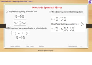 FriendsClasses – A Quality Education Centre
Prepared By Viral Nagar ©
Tuesday, May 3, 2022
Standard – 12th Science Subject – Physics Ray Optics 27
Velocity in Spherical Mirror
(a) Object moving along principalaxis
(b) Object movingperpendicular to principalaxis
(c) Object moving parallel to Principalaxis :
 