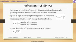 FriendsClasses – A Quality Education Centre
Prepared By Viral Nagar ©
Refraction (વક્રીભવન)
• Deviation or bending of light rays from their original path while
passing from one medium to another is called refraction.
• Speed of light & wavelength changes due to refraction.
• Frequency of light doesn’t change due to refraction.
• Refractive index of the medium relative to vacuum
Tuesday, May 3, 2022
Standard – 12th Science Subject – Physics Ray Optics 31
 