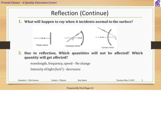 FriendsClasses – A Quality Education Centre
Prepared By Viral Nagar ©
Reflection (Continue)
1. What will happen to ray when it incidents normal to the surface?
2. Due to reflection, Which quantities will not be affected? Which
quantity will get affected?
wavelength, frequency, speed – No change
Intensity of light (IαA2) - decreases
Tuesday, May 3, 2022
Standard – 12th Science Subject – Physics Ray Optics 5
 