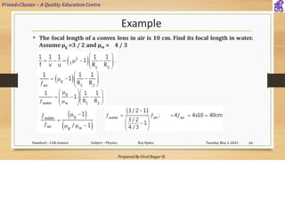 FriendsClasses – A Quality Education Centre
Prepared By Viral Nagar ©
Example
▪ The focal length of a convex lens in air is 10 cm. Find its focal length in water.
Assume µg =3 / 2 and µw = 4 / 3
Tuesday, May 3, 2022
Standard – 12th Science Subject – Physics Ray Optics 66
 