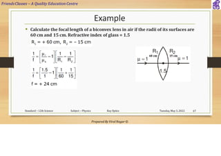 FriendsClasses – A Quality Education Centre
Prepared By Viral Nagar ©
Example
▪ Calculate the focal length of a biconvex lens in air if the radii of its surfaces are
60 cm and 15 cm. Refractive index of glass = 1.5
Tuesday, May 3, 2022
Standard – 12th Science Subject – Physics Ray Optics 67
 