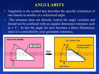 ANGULARITY
• Angularity is the symbol that describes the specific orientation of
one feature to another at a referenced angle.
• The tolerance does not directly control the angle variation and
should not be confused with an angular dimension tolerance such
as ± 5°. In fact the angle for now becomes a Basic Dimension,
since it is controlled by your geometric tolerance.
10/24/2017 11
 