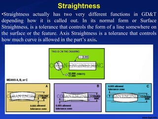 Straightness
•Straightness actually has two very different functions in GD&T
depending how it is called out. In its normal form or Surface
Straightness, is a tolerance that controls the form of a line somewhere on
the surface or the feature. Axis Straightness is a tolerance that controls
how much curve is allowed in the part’s axis.
10/24/2017 13
 