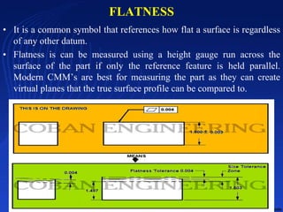 FLATNESS
• It is a common symbol that references how flat a surface is regardless
of any other datum.
• Flatness is can be measured using a height gauge run across the
surface of the part if only the reference feature is held parallel.
Modern CMM’s are best for measuring the part as they can create
virtual planes that the true surface profile can be compared to.
10/24/2017 14
 