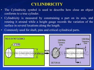CYLINDRICITY
• The Cylindricity symbol is used to describe how close an object
conforms to a true cylinder.
• Cylindricity is measured by constraining a part on its axis, and
rotating it around while a height gauge records the variation of the
surface in several locations along the length.
• Commonly used for shaft, pins and critical cylindrical parts.
10/24/2017 16
 