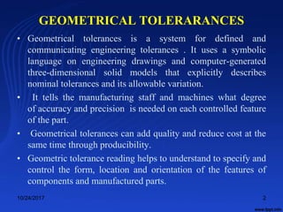 GEOMETRICAL TOLERARANCES
• Geometrical tolerances is a system for defined and
communicating engineering tolerances . It uses a symbolic
language on engineering drawings and computer-generated
three-dimensional solid models that explicitly describes
nominal tolerances and its allowable variation.
• It tells the manufacturing staff and machines what degree
of accuracy and precision is needed on each controlled feature
of the part.
• Geometrical tolerances can add quality and reduce cost at the
same time through producibility.
• Geometric tolerance reading helps to understand to specify and
control the form, location and orientation of the features of
components and manufactured parts.
10/24/2017 2
 
