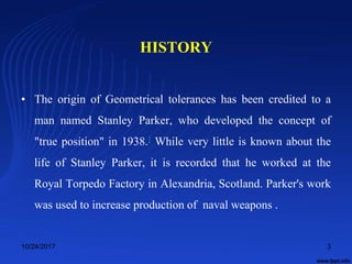 HISTORY
• The origin of Geometrical tolerances has been credited to a
man named Stanley Parker, who developed the concept of
"true position" in 1938.] While very little is known about the
life of Stanley Parker, it is recorded that he worked at the
Royal Torpedo Factory in Alexandria, Scotland. Parker's work
was used to increase production of naval weapons .
10/24/2017 3
 