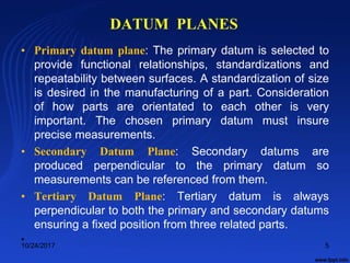 DATUM PLANES
• Primary datum plane: The primary datum is selected to
provide functional relationships, standardizations and
repeatability between surfaces. A standardization of size
is desired in the manufacturing of a part. Consideration
of how parts are orientated to each other is very
important. The chosen primary datum must insure
precise measurements.
• Secondary Datum Plane: Secondary datums are
produced perpendicular to the primary datum so
measurements can be referenced from them.
• Tertiary Datum Plane: Tertiary datum is always
perpendicular to both the primary and secondary datums
ensuring a fixed position from three related parts.
•
10/24/2017 5
 