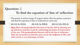 Question: 2.
To find the equation of line of reflection
• The points A and its image A’ is given below. Plot the points, construct
and find the equation of line of reflection in each case.
• (i) A (1, 1), A’(3,1) (ii) A (2, 1), A’(0,3) (iii) A (-1,1), A’(3,-1)
• Hint: Draw the perpendicular bisectors of the line AA’ by drawing arcs
up and down at points A and A’, and joining the points of intersection
of the arcs. This perpendicular bisector will be the line of reflection.
Take any two points on this line, (one can be the midpoint of AA’, and
other can be x- or y-intercepts, or both.
 