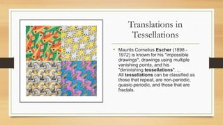Translations in
Tessellations
• Maurits Cornelius Escher (1898 -
1972) is known for his "impossible
drawings", drawings using multiple
vanishing points, and his
"diminishing tessellations". ...
All tessellations can be classified as
those that repeat, are non-periodic,
quasic-periodic, and those that are
fractals.
 