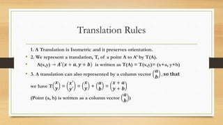 Translation Rules
1. A Translation is Isometric and it preserves orientation.
• 2. We represent a translation, T, of a point A to A’ by T(A).
• A(x,y) → 𝑨′(𝒙 + 𝒂, 𝒚 + 𝒃) is written as T(A) = T(x,y)= (x+a, y+b)
• 3. A translation can also represented by a column vector
𝒂
𝒃
, 𝐬𝐨 𝐭𝐡𝐚𝐭
we have T
𝒙
𝒚 =
𝒙′
𝒚′
=
𝒙
𝒚 +
𝒂
𝒃
=
𝒙 + 𝒂
𝒚 + 𝒃
(Point (a, b) is written as a column vector
𝒂
𝒃
)
 