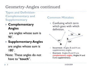 Geometry-Angles continued
Types and Definition-
Complementary and
Supplementary
Common Mistakes
10/20/20093
 Complementary
Angles
are angles whose sum is
90˚.
 Supplementary Angles
are angles whose sum is
180˚.
Note: These angles do not
have to “touch”.
 Confusing which term
which goes with which
definition.
 Incorrect: Angles B and H are
supplementary angles.
 Correct: Angles B and H are
complementary angles; Angles H and
S are supplementary.
B
H
S
64˚
26˚
154˚
 
